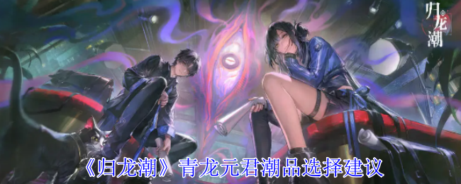 《归龙潮》青龙元君潮品怎么选？全面解析选择建议