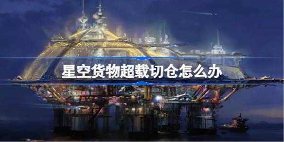 星空货物管理指南：应对超载切仓与仓库溢出策略