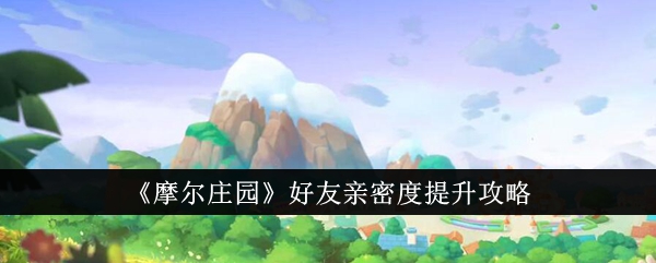 摩尔庄园好友亲密度提升攻略：互动升级，情谊加深