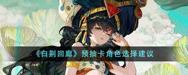 《白荆回廊》预抽卡角色怎么选？预抽卡角色选择建议