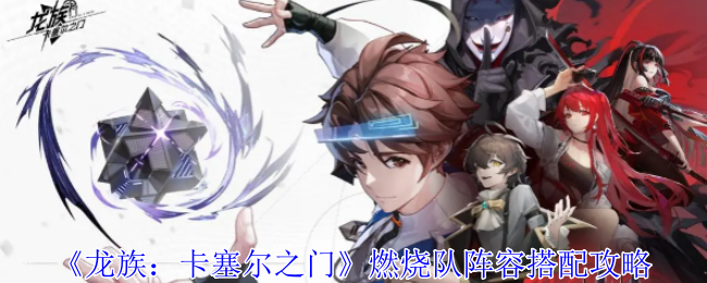 《龙族：卡塞尔之门》燃烧队阵容搭配全攻略：如何打造强力队伍